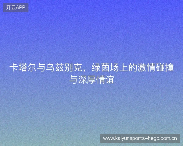 卡塔尔与乌兹别克，绿茵场上的激情碰撞与深厚情谊